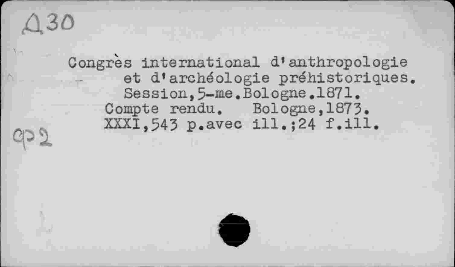 ﻿Congrès international d’anthropologie et d’archéologie préhistoriques. Session,5-me.Bologne.1871.
Compte rendu.	Bologne,1873.
XXXI,543 p.avec ill.;24 f.ill.